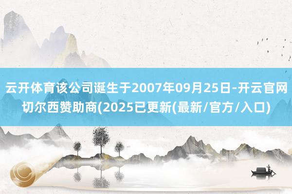 云开体育该公司诞生于2007年09月25日-开云官网切尔西赞助商(2025已更新(最新/官方/入口)