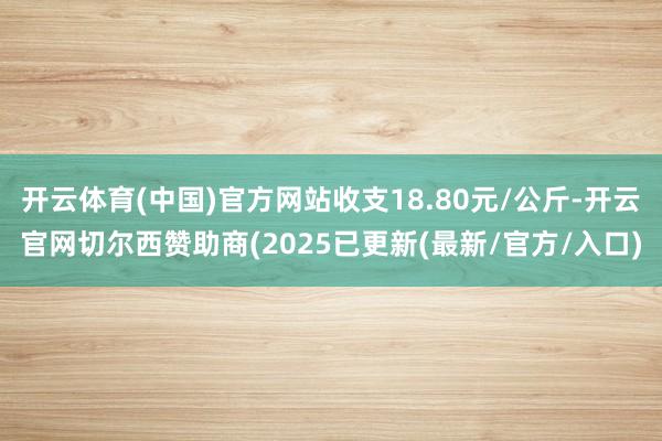 开云体育(中国)官方网站收支18.80元/公斤-开云官网切尔西赞助商(2025已更新(最新/官方/入口)