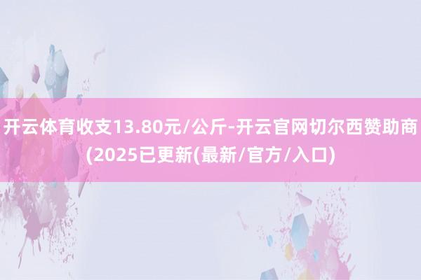 开云体育收支13.80元/公斤-开云官网切尔西赞助商(2025已更新(最新/官方/入口)