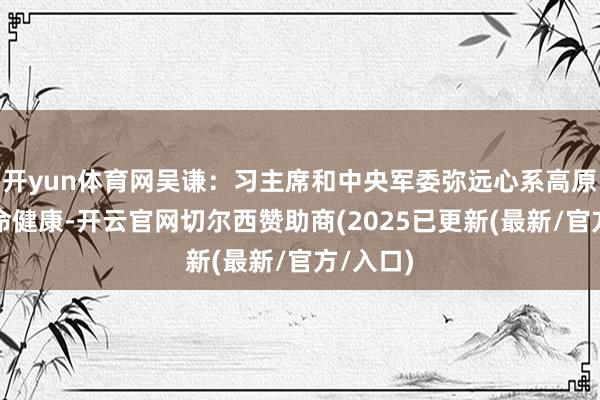 开yun体育网吴谦：习主席和中央军委弥远心系高原官兵人命健康-开云官网切尔西赞助商(2025已更新(最新/官方/入口)