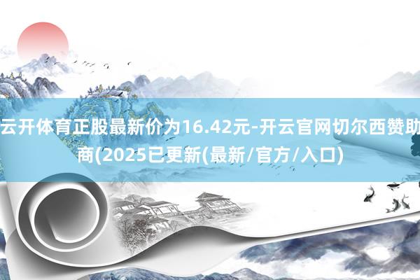 云开体育正股最新价为16.42元-开云官网切尔西赞助商(2025已更新(最新/官方/入口)
