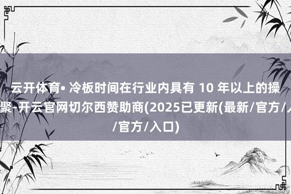 云开体育• 冷板时间在行业内具有 10 年以上的操办积聚-开云官网切尔西赞助商(2025已更新(最新/官方/入口)