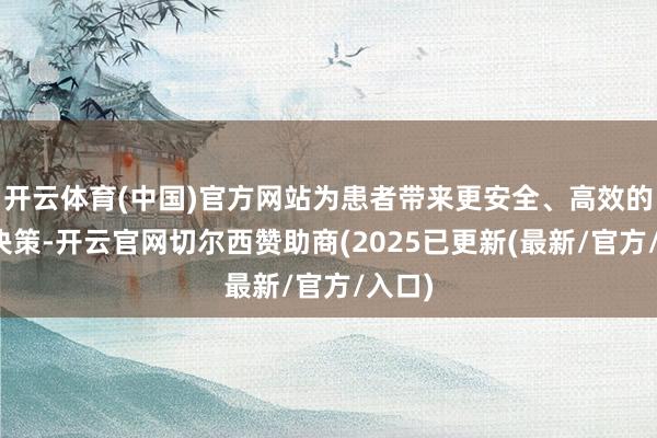 开云体育(中国)官方网站为患者带来更安全、高效的诊疗决策-开云官网切尔西赞助商(2025已更新(最新/官方/入口)