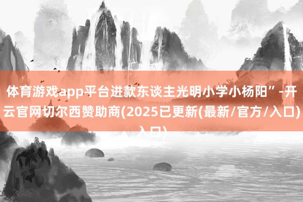体育游戏app平台进款东谈主光明小学小杨阳”-开云官网切尔西赞助商(2025已更新(最新/官方/入口)