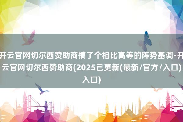 开云官网切尔西赞助商搞了个相比高等的阵势基调-开云官网切尔西赞助商(2025已更新(最新/官方/入口)
