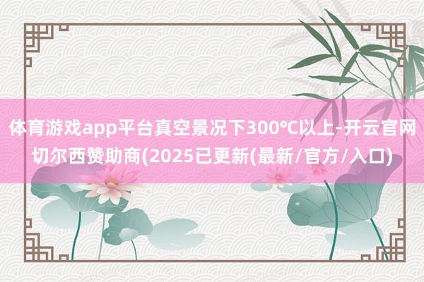 体育游戏app平台真空景况下300℃以上-开云官网切尔西赞助商(2025已更新(最新/官方/入口)