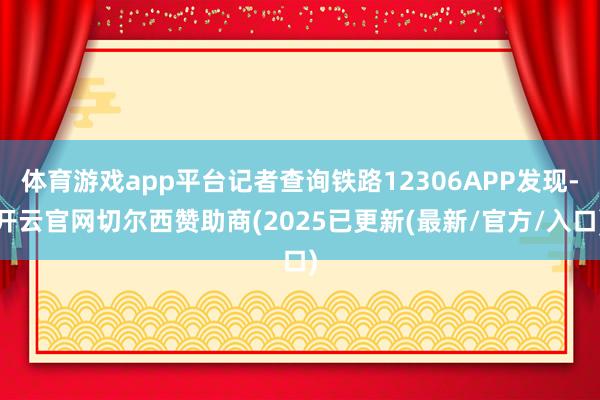 体育游戏app平台记者查询铁路12306APP发现-开云官网切尔西赞助商(2025已更新(最新/官方/入口)