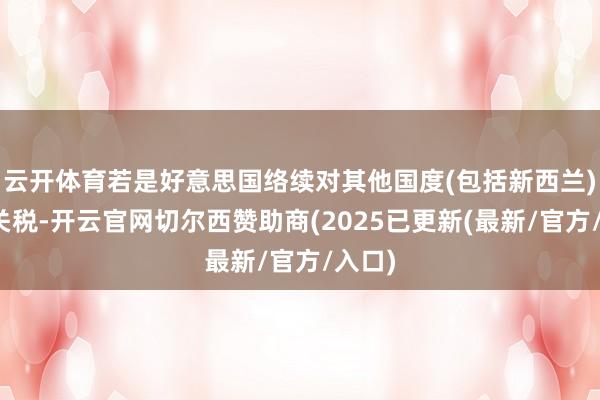 云开体育若是好意思国络续对其他国度(包括新西兰)征收关税-开云官网切尔西赞助商(2025已更新(最新/官方/入口)