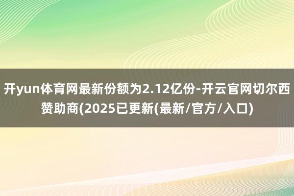 开yun体育网最新份额为2.12亿份-开云官网切尔西赞助商(2025已更新(最新/官方/入口)