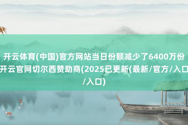 开云体育(中国)官方网站当日份额减少了6400万份-开云官网切尔西赞助商(2025已更新(最新/官方/入口)