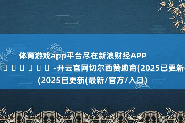 体育游戏app平台尽在新浪财经APP            													-开云官网切尔西赞助商(2025已更新(最新/官方/入口)