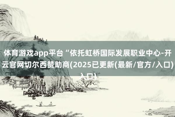 体育游戏app平台“依托虹桥国际发展职业中心-开云官网切尔西赞助商(2025已更新(最新/官方/入口)