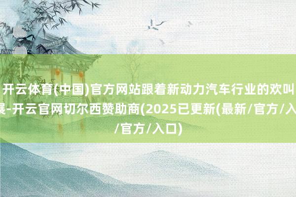 开云体育(中国)官方网站跟着新动力汽车行业的欢叫发展-开云官网切尔西赞助商(2025已更新(最新/官方/入口)