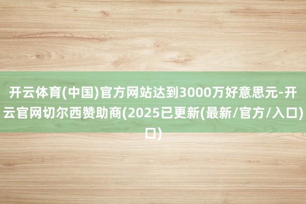 开云体育(中国)官方网站达到3000万好意思元-开云官网切尔西赞助商(2025已更新(最新/官方/入口)