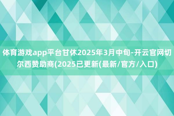 体育游戏app平台甘休2025年3月中旬-开云官网切尔西赞助商(2025已更新(最新/官方/入口)