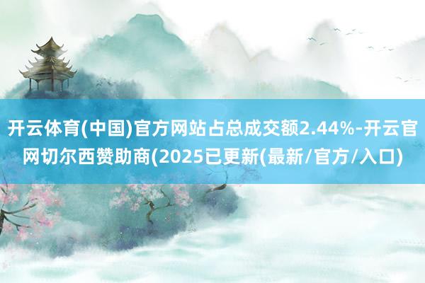 开云体育(中国)官方网站占总成交额2.44%-开云官网切尔西赞助商(2025已更新(最新/官方/入口)