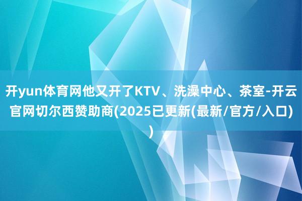 开yun体育网他又开了KTV、洗澡中心、茶室-开云官网切尔西赞助商(2025已更新(最新/官方/入口)