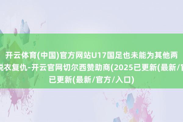 开云体育(中国)官方网站U17国足也未能为其他两支国度队脱衣复仇-开云官网切尔西赞助商(2025已更新(最新/官方/入口)