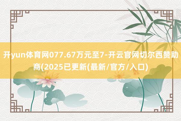 开yun体育网077.67万元至7-开云官网切尔西赞助商(2025已更新(最新/官方/入口)