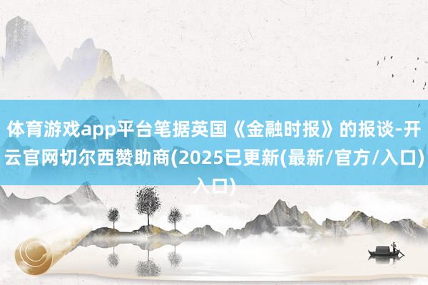 体育游戏app平台笔据英国《金融时报》的报谈-开云官网切尔西赞助商(2025已更新(最新/官方/入口)
