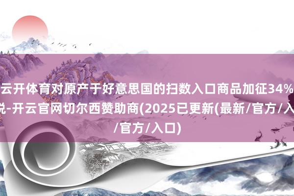 云开体育对原产于好意思国的扫数入口商品加征34%关税-开云官网切尔西赞助商(2025已更新(最新/官方/入口)