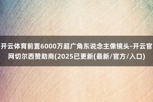 开云体育前置6000万超广角东说念主像镜头-开云官网切尔西赞助商(2025已更新(最新/官方/入口)