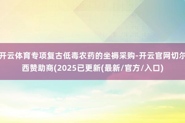 开云体育专项复古低毒农药的坐褥采购-开云官网切尔西赞助商(2025已更新(最新/官方/入口)