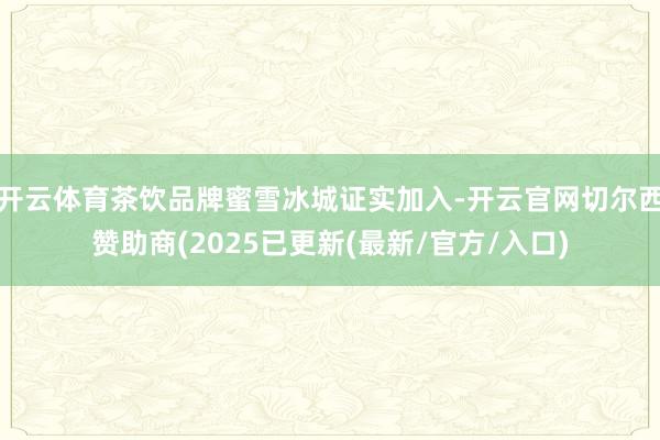 开云体育茶饮品牌蜜雪冰城证实加入-开云官网切尔西赞助商(2025已更新(最新/官方/入口)