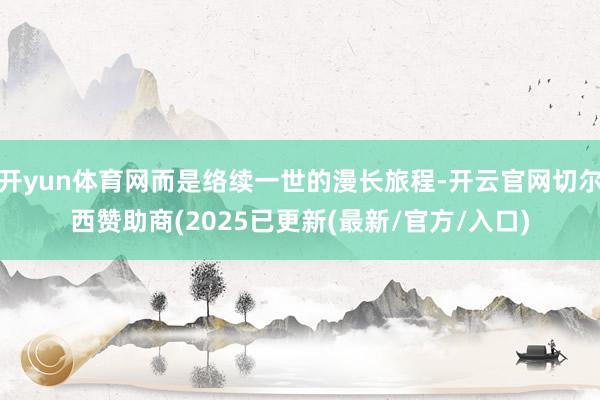 开yun体育网而是络续一世的漫长旅程-开云官网切尔西赞助商(2025已更新(最新/官方/入口)