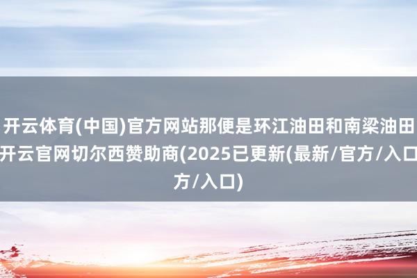 开云体育(中国)官方网站那便是环江油田和南梁油田-开云官网切尔西赞助商(2025已更新(最新/官方/入口)