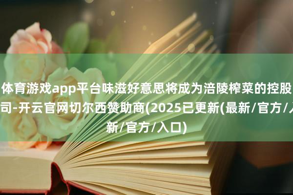 体育游戏app平台味滋好意思将成为涪陵榨菜的控股子公司-开云官网切尔西赞助商(2025已更新(最新/官方/入口)