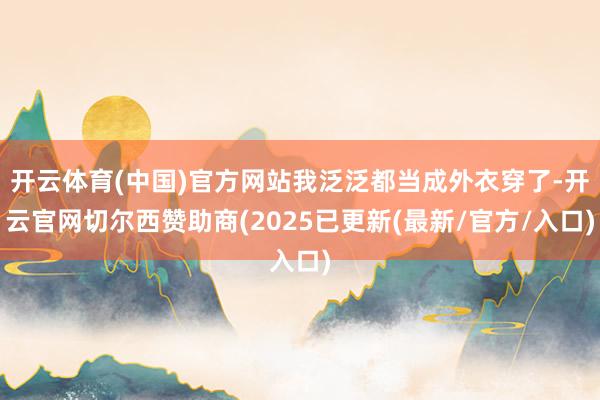 开云体育(中国)官方网站我泛泛都当成外衣穿了-开云官网切尔西赞助商(2025已更新(最新/官方/入口)