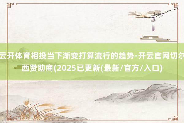 云开体育相投当下渐变打算流行的趋势-开云官网切尔西赞助商(2025已更新(最新/官方/入口)