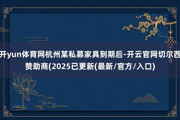 开yun体育网杭州某私募家具到期后-开云官网切尔西赞助商(2025已更新(最新/官方/入口)