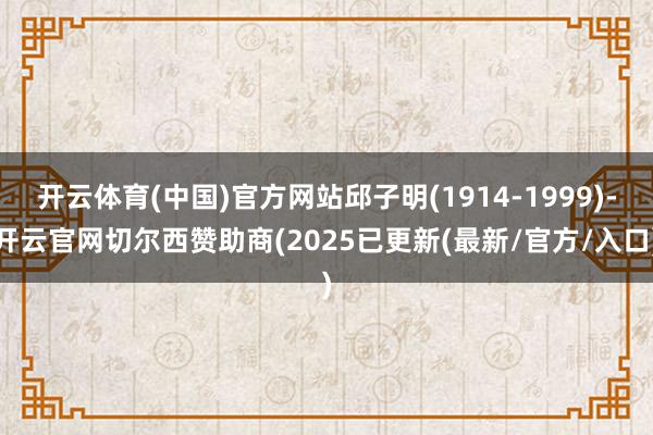 开云体育(中国)官方网站邱子明(1914-1999)-开云官网切尔西赞助商(2025已更新(最新/官方/入口)