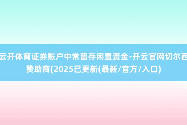 云开体育证券账户中常留存闲置资金-开云官网切尔西赞助商(2025已更新(最新/官方/入口)