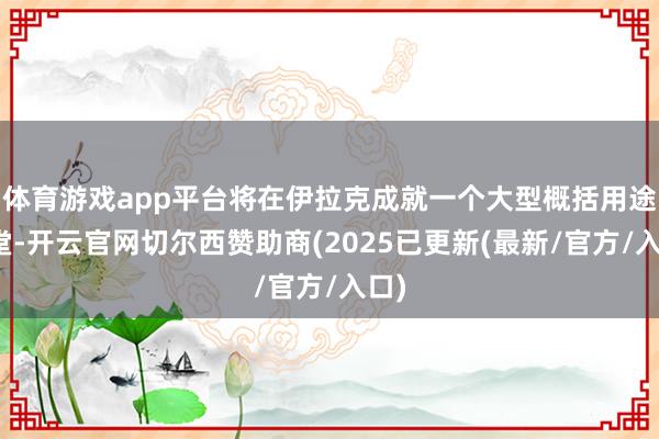 体育游戏app平台将在伊拉克成就一个大型概括用途名堂-开云官网切尔西赞助商(2025已更新(最新/官方/入口)