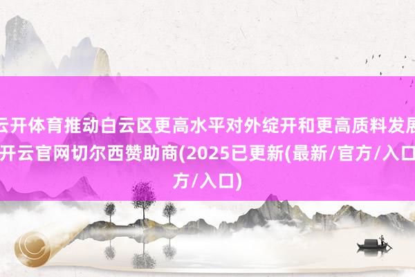 云开体育推动白云区更高水平对外绽开和更高质料发展-开云官网切尔西赞助商(2025已更新(最新/官方/入口)