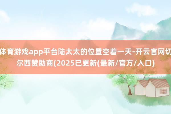 体育游戏app平台陆太太的位置空着一天-开云官网切尔西赞助商(2025已更新(最新/官方/入口)