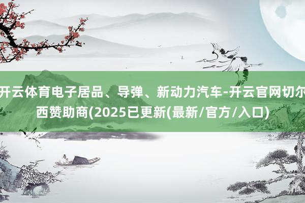 开云体育电子居品、导弹、新动力汽车-开云官网切尔西赞助商(2025已更新(最新/官方/入口)