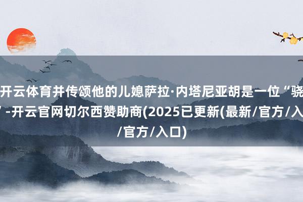 开云体育并传颂他的儿媳萨拉·内塔尼亚胡是一位“骁雄”-开云官网切尔西赞助商(2025已更新(最新/官方/入口)