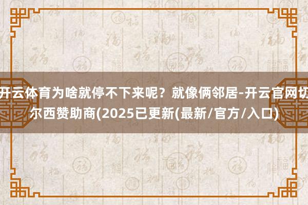 开云体育为啥就停不下来呢？就像俩邻居-开云官网切尔西赞助商(2025已更新(最新/官方/入口)