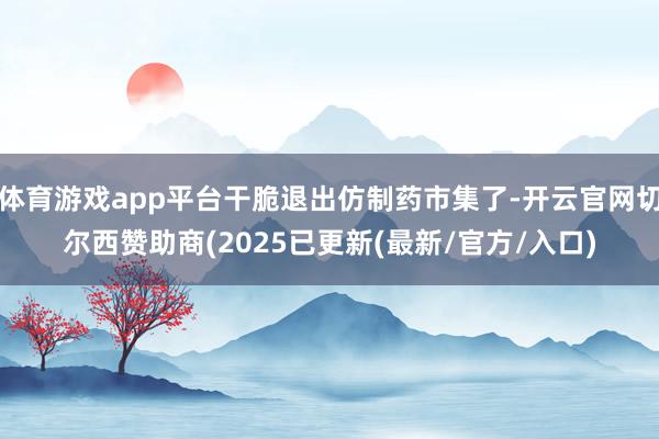 体育游戏app平台干脆退出仿制药市集了-开云官网切尔西赞助商(2025已更新(最新/官方/入口)