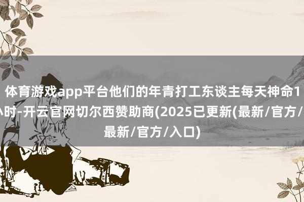 体育游戏app平台他们的年青打工东谈主每天神命12个小时-开云官网切尔西赞助商(2025已更新(最新/官方/入口)
