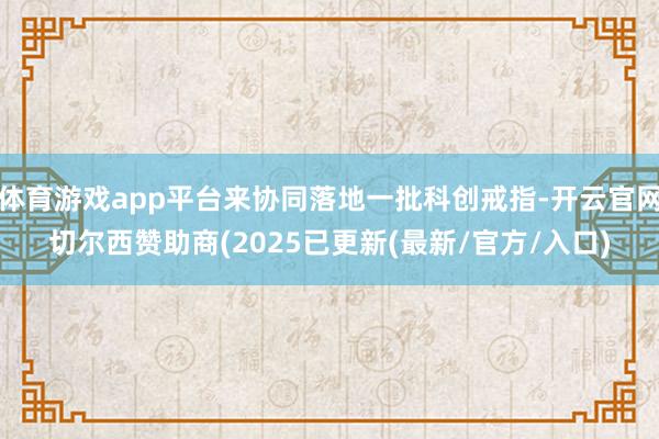 体育游戏app平台来协同落地一批科创戒指-开云官网切尔西赞助商(2025已更新(最新/官方/入口)