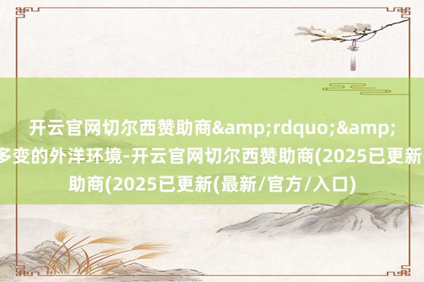 开云官网切尔西赞助商&rdquo;&ldquo;面临复杂多变的外洋环境-开云官网切尔西赞助商(2025已更新(最新/官方/入口)