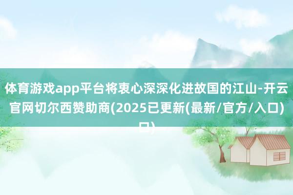 体育游戏app平台将衷心深深化进故国的江山-开云官网切尔西赞助商(2025已更新(最新/官方/入口)