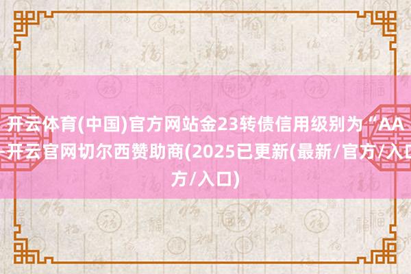 开云体育(中国)官方网站金23转债信用级别为“AA”-开云官网切尔西赞助商(2025已更新(最新/官方/入口)