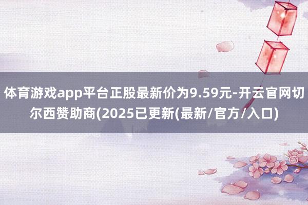 体育游戏app平台正股最新价为9.59元-开云官网切尔西赞助商(2025已更新(最新/官方/入口)