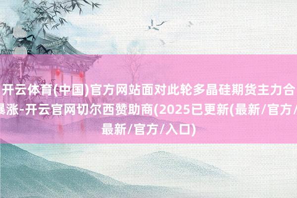 开云体育(中国)官方网站面对此轮多晶硅期货主力合约的暴涨-开云官网切尔西赞助商(2025已更新(最新/官方/入口)